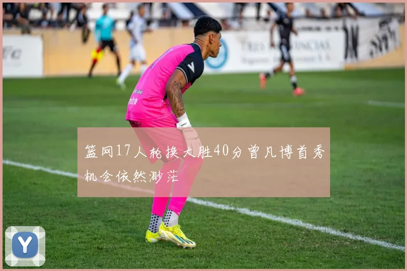 篮网17人轮换大胜40分曾凡博首秀机会依然渺茫