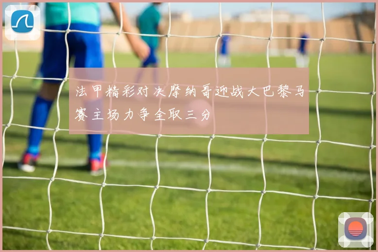 法甲精彩对决摩纳哥迎战大巴黎马赛主场力争全取三分