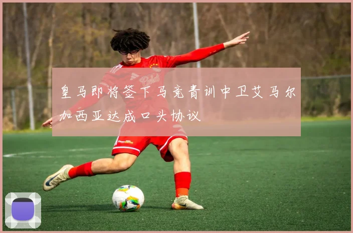 皇马即将签下马竞青训中卫艾马尔加西亚达成口头协议
