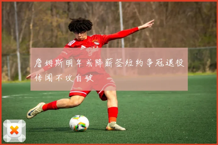 詹姆斯明年或降薪签短约争冠退役传闻不攻自破