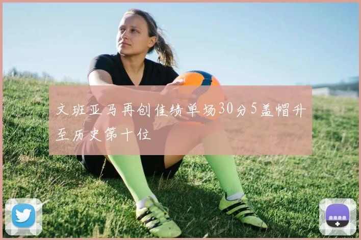 文班亚马再创佳绩单场30分5盖帽升至历史第十位