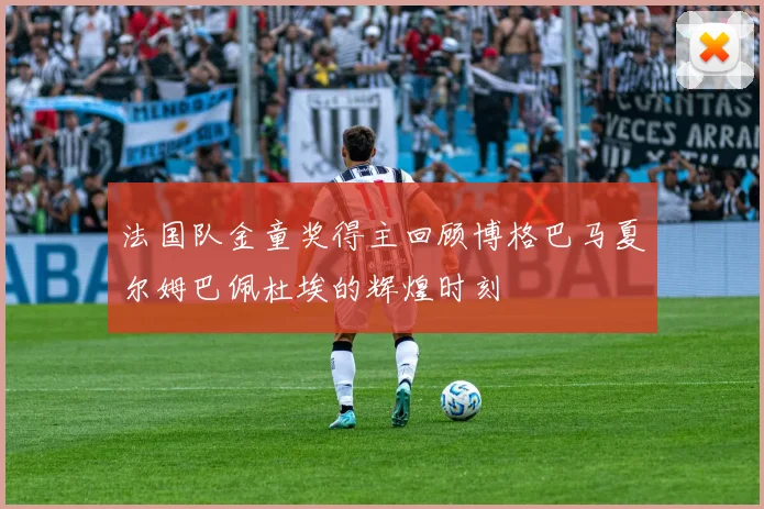法国队金童奖得主回顾博格巴马夏尔姆巴佩杜埃的辉煌时刻