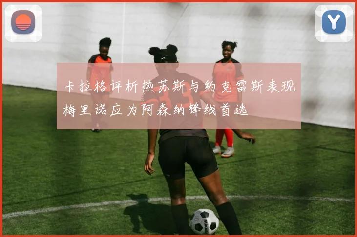 卡拉格评析热苏斯与约克雷斯表现梅里诺应为阿森纳锋线首选