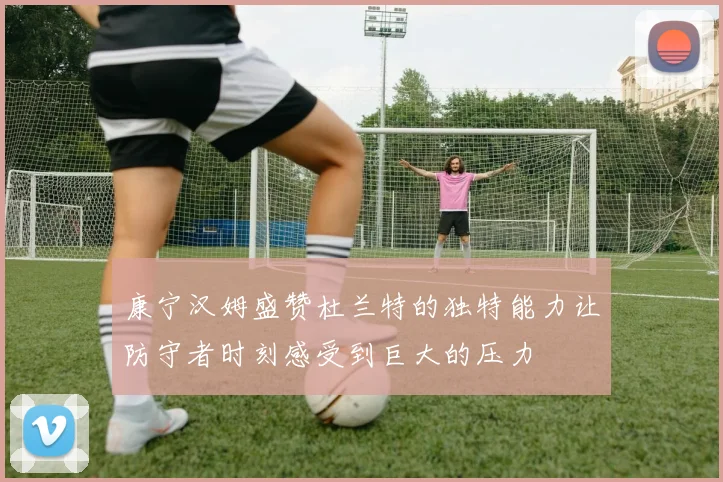 康宁汉姆盛赞杜兰特的独特能力让防守者时刻感受到巨大的压力