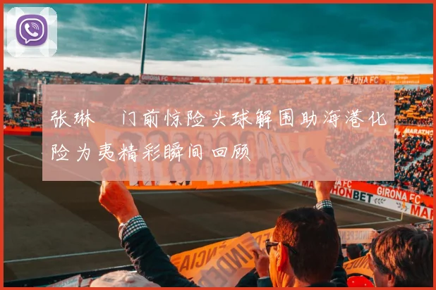 张琳芃门前惊险头球解围助海港化险为夷精彩瞬间回顾