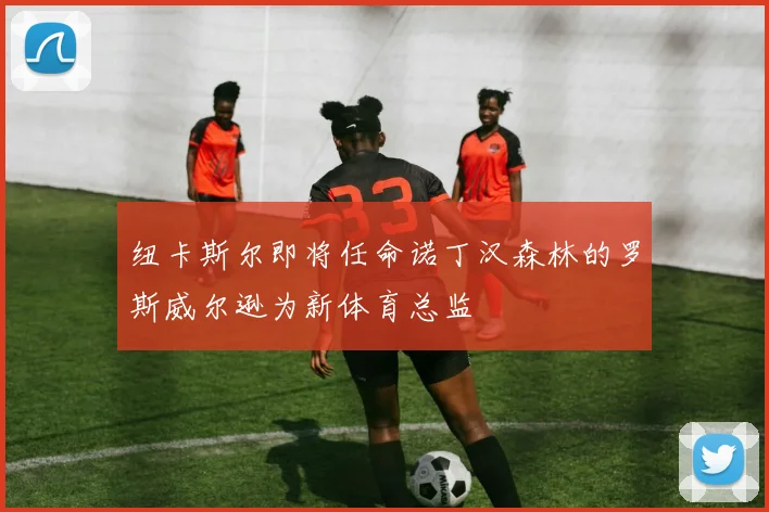 纽卡斯尔即将任命诺丁汉森林的罗斯威尔逊为新体育总监