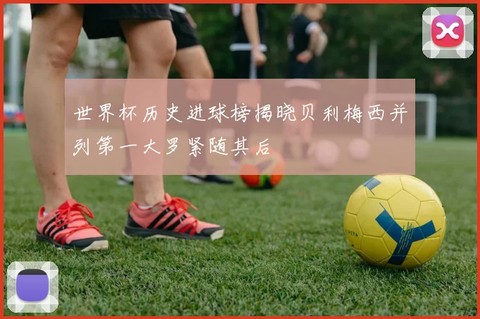 世界杯历史进球榜揭晓贝利梅西并列第一大罗紧随其后