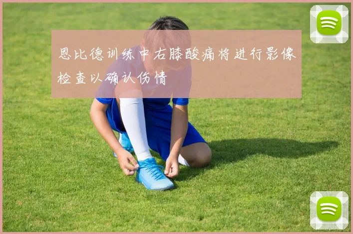 恩比德训练中右膝酸痛将进行影像检查以确认伤情