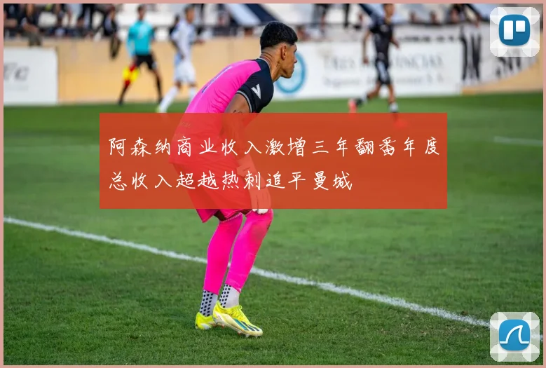 阿森纳商业收入激增三年翻番年度总收入超越热刺追平曼城