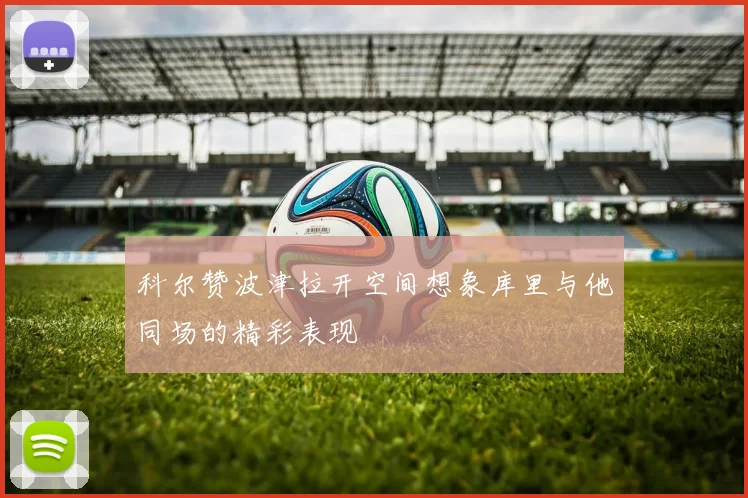 科尔赞波津拉开空间想象库里与他同场的精彩表现