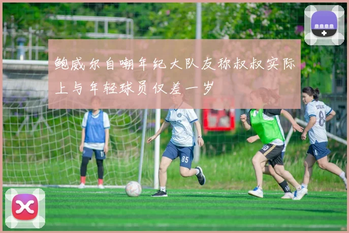 鲍威尔自嘲年纪大队友称叔叔实际上与年轻球员仅差一岁