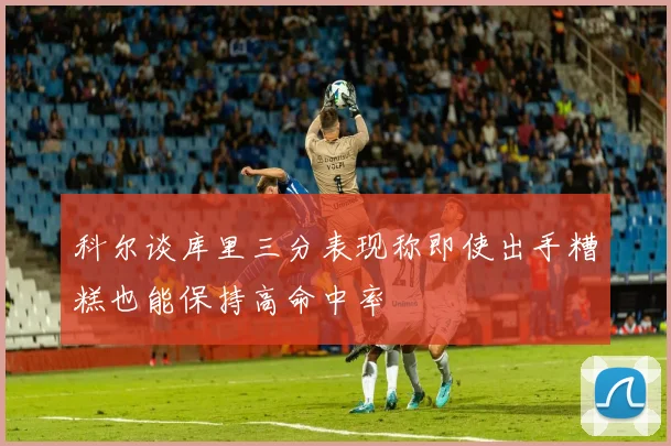 科尔谈库里三分表现称即使出手糟糕也能保持高命中率
