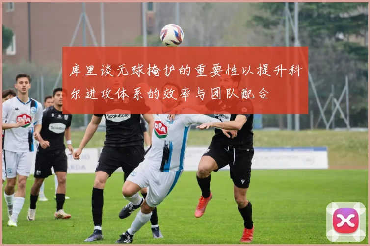 库里谈无球掩护的重要性以提升科尔进攻体系的效率与团队配合