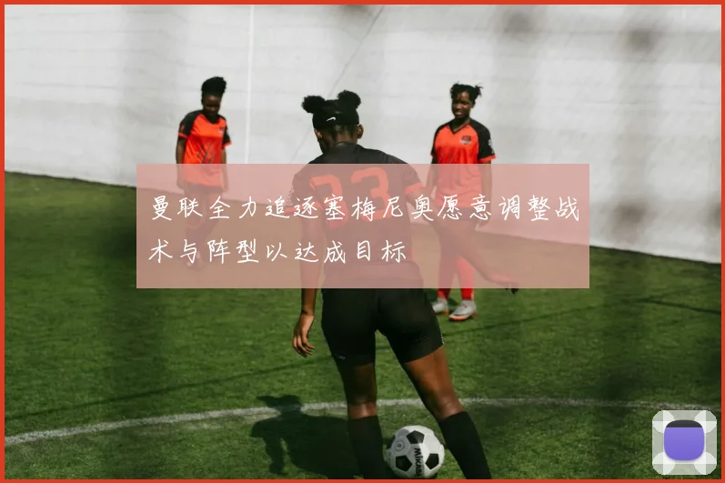 曼联全力追逐塞梅尼奥愿意调整战术与阵型以达成目标
