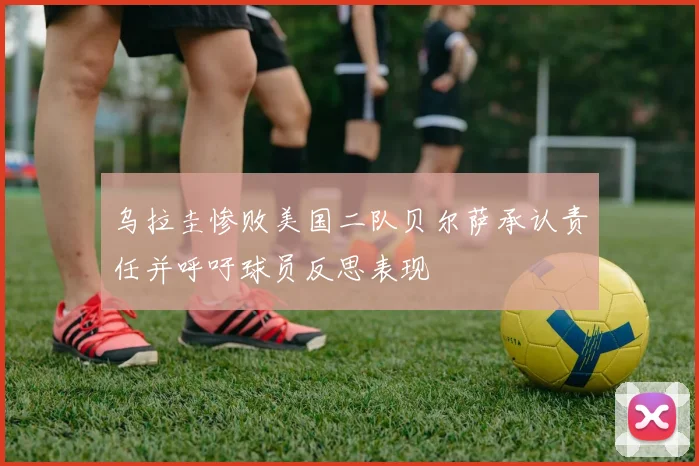 乌拉圭惨败美国二队贝尔萨承认责任并呼吁球员反思表现