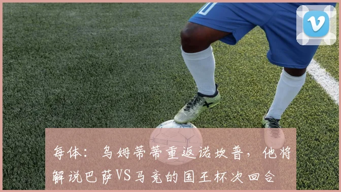 每体：乌姆蒂蒂重返诺坎普，他将解说巴萨VS马竞的国王杯次回合