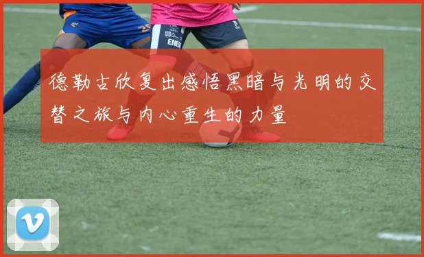 德勒古欣复出感悟黑暗与光明的交替之旅与内心重生的力量