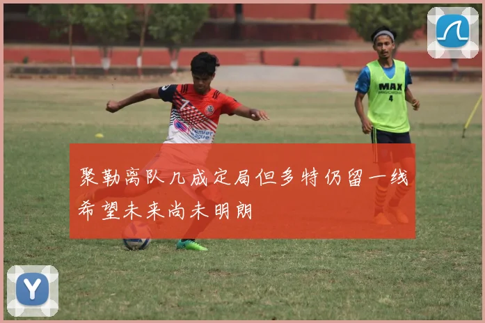 聚勒离队几成定局但多特仍留一线希望未来尚未明朗