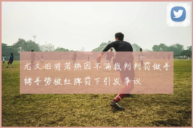 尤文旧将若热因不满裁判判罚做手铐手势被红牌罚下引发争议
