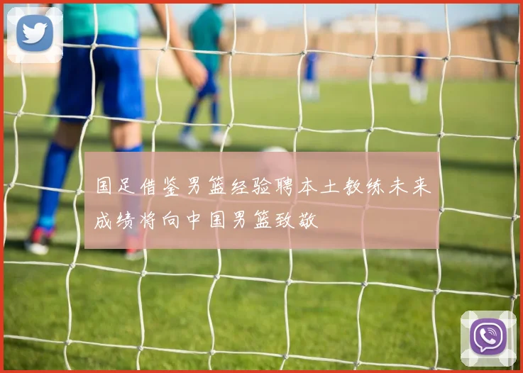 国足借鉴男篮经验聘本土教练未来成绩将向中国男篮致敬
