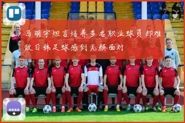 马明宇坦言培养多名职业球员却难敌日韩足球感到无颜面对