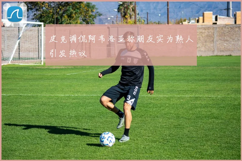 皮克调侃阿韦洛亚称朋友实为熟人引发热议