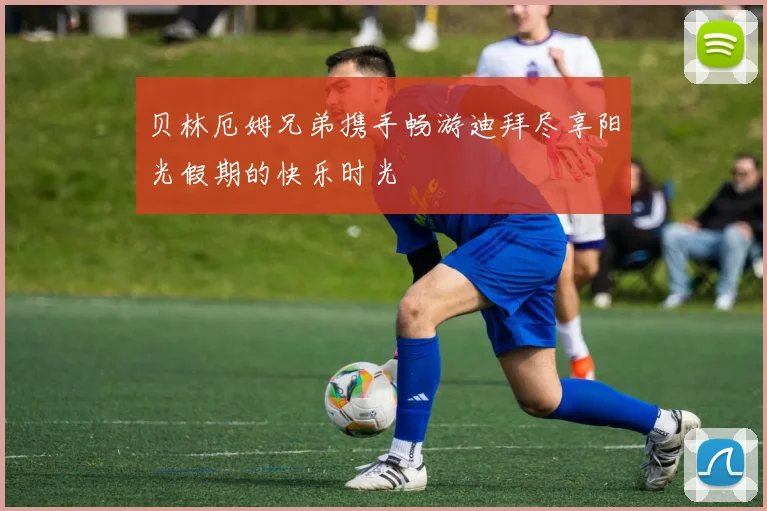贝林厄姆兄弟携手畅游迪拜尽享阳光假期的快乐时光