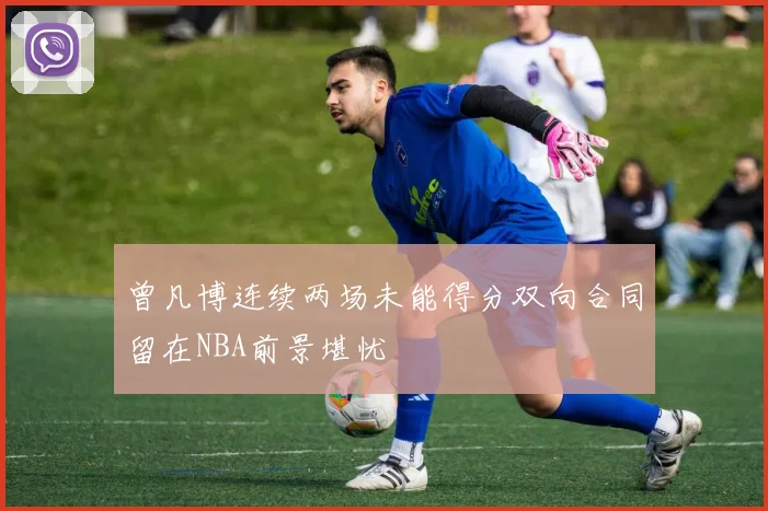 曾凡博连续两场未能得分双向合同留在NBA前景堪忧