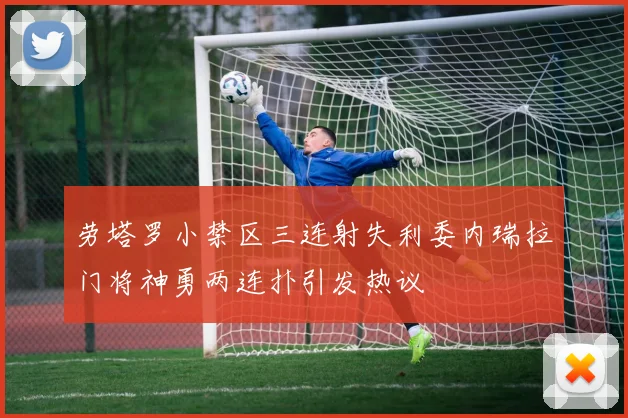 劳塔罗小禁区三连射失利委内瑞拉门将神勇两连扑引发热议