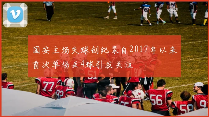 国安主场失球创纪录自2017年以来首次单场丢4球引发关注