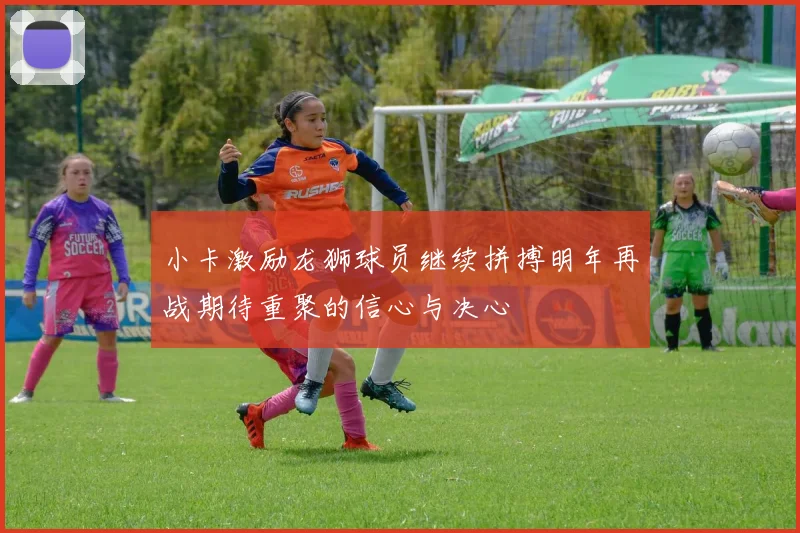 小卡激励龙狮球员继续拼搏明年再战期待重聚的信心与决心