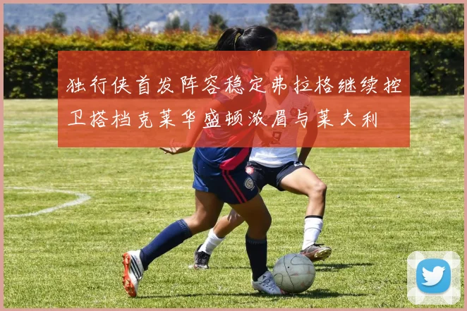 独行侠首发阵容稳定弗拉格继续控卫搭档克莱华盛顿浓眉与莱夫利